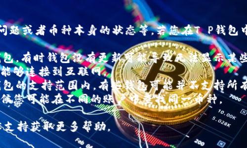 这个问题可能涉及多个方面，包括钱包的设置、网络问题或者币种本身的状态等。若您在T P钱包中无法找到特定的币，建议您首先检查以下几个方面：

1. **钱包更新**：确保您使用的是最新版本的T P钱包，有时钱包没有更新可能导致无法显示某些币种。
2. **网络连接**：检查您的网络连接，确保您的设备能够连接到互联网。
3. **币种支持**：确认您要查找的币种是否在T P钱包的支持范围内，有些钱包可能并不支持所有的加密货币。
4. **账户状态**：检查您是否在正确的账户下，有时候您可能在不同的账户中查找同一币种。

若以上都没有问题，可以尝试重启钱包或者联系技术支持获取更多帮助。