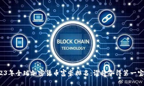 2023年全球加密货币富豪排名：谁将夺得第一宝座？